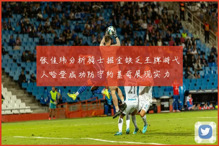 张佳玮分析骑士掘金缺乏王牌游弋人哈登成功防守约基奇展现实力