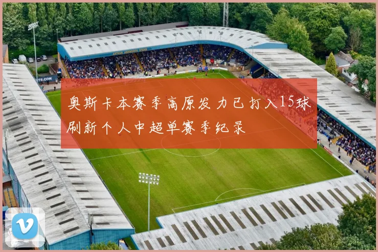 奥斯卡本赛季高原发力已打入15球刷新个人中超单赛季纪录