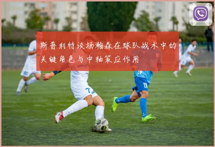 斯普利特谈杨瀚森在球队战术中的关键角色与中轴策应作用