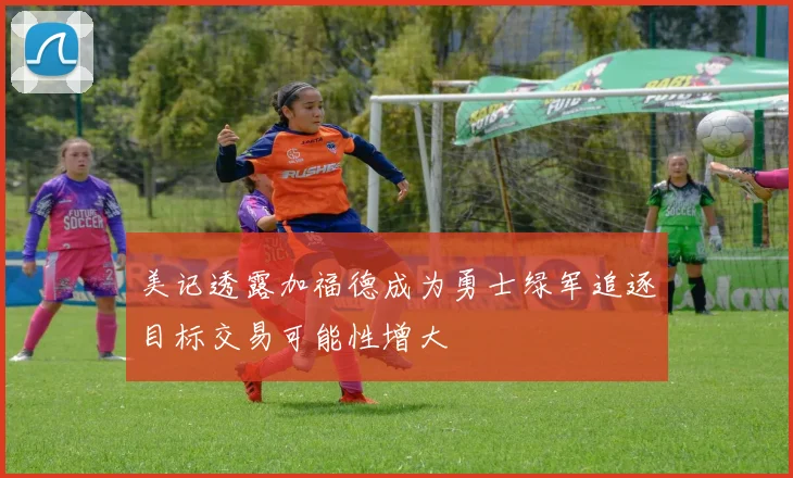 美记透露加福德成为勇士绿军追逐目标交易可能性增大