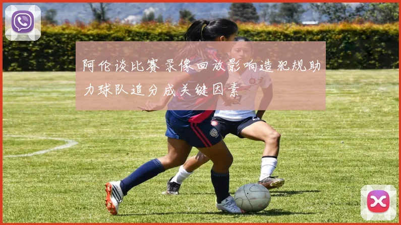 阿伦谈比赛录像回放影响造犯规助力球队追分成关键因素