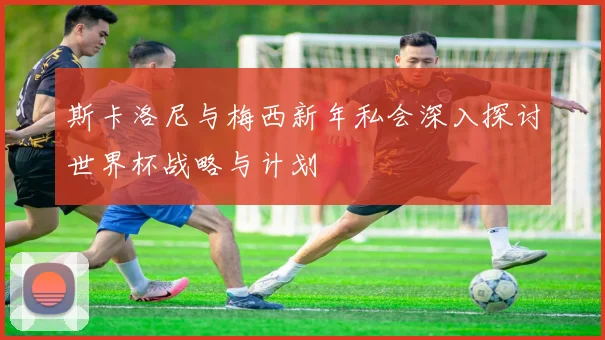 斯卡洛尼与梅西新年私会深入探讨世界杯战略与计划