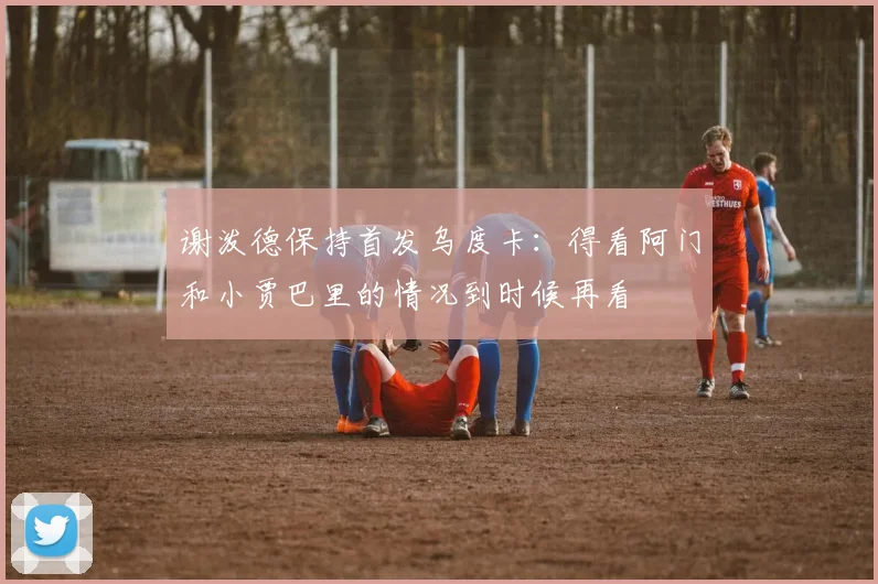 谢泼德保持首发乌度卡：得看阿门和小贾巴里的情况到时候再看