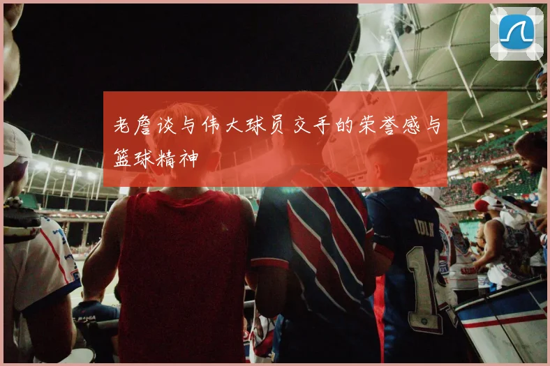 老詹谈与伟大球员交手的荣誉感与篮球精神