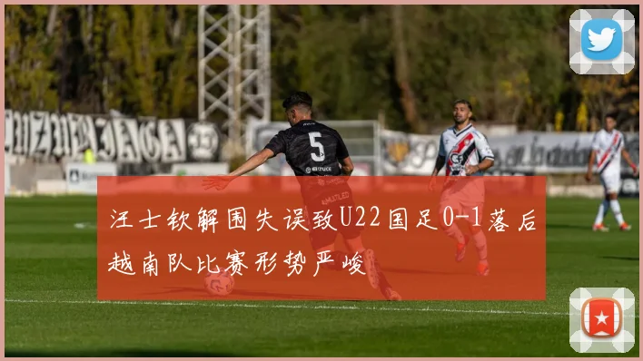 汪士钦解围失误致U22国足0-1落后越南队比赛形势严峻