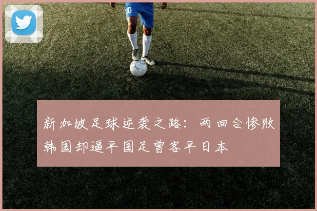 新加坡足球逆袭之路：两回合惨败韩国却逼平国足曾客平日本