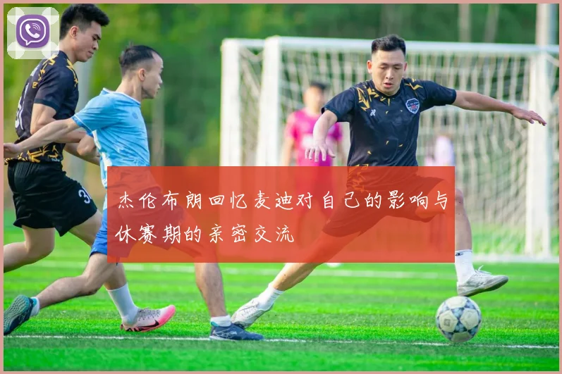 杰伦布朗回忆麦迪对自己的影响与休赛期的亲密交流