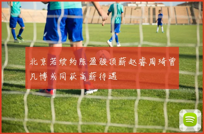 北京若续约陈盈骏顶薪赵睿周琦曾凡博或同获高薪待遇