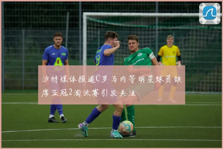 沙特媒体报道C罗马内等明星球员缺席亚冠2淘汰赛引发关注