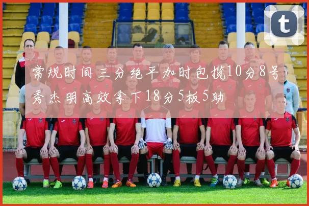 常规时间三分绝平加时包揽10分8号秀杰明高效拿下18分5板5助
