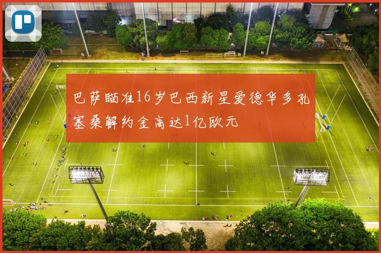 巴萨瞄准16岁巴西新星爱德华多孔塞桑解约金高达1亿欧元