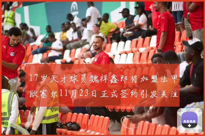17岁天才球员魏祥鑫即将加盟法甲欧塞尔11月23日正式签约引发关注