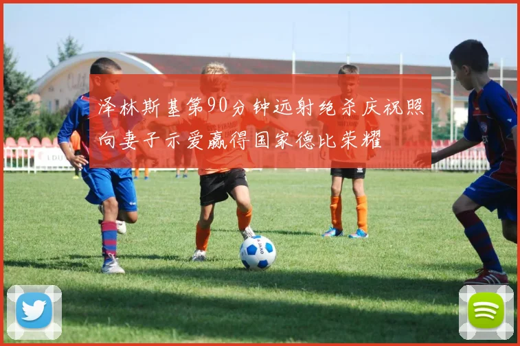 泽林斯基第90分钟远射绝杀庆祝照向妻子示爱赢得国家德比荣耀