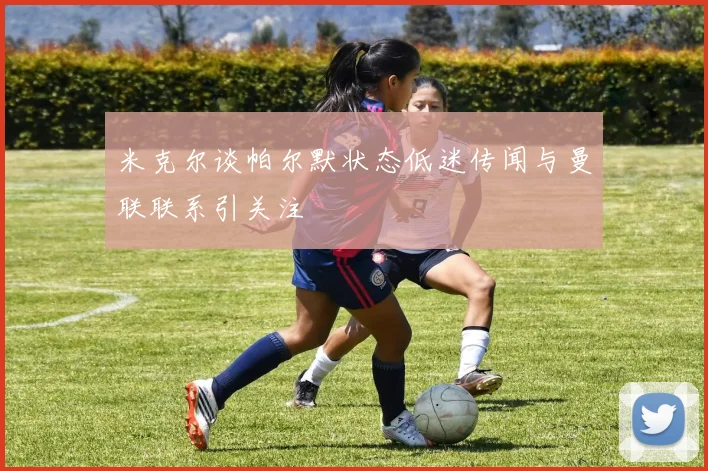 米克尔谈帕尔默状态低迷传闻与曼联联系引关注