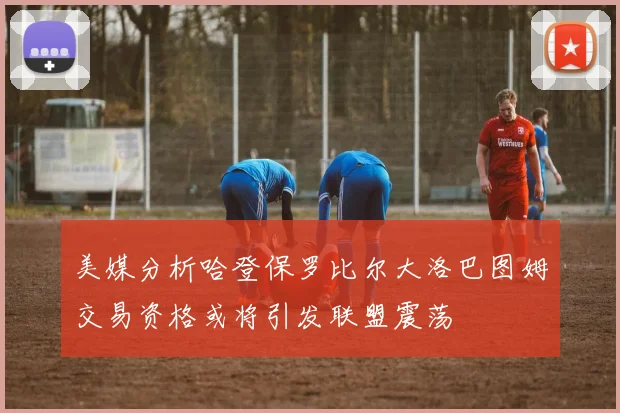 美媒分析哈登保罗比尔大洛巴图姆交易资格或将引发联盟震荡