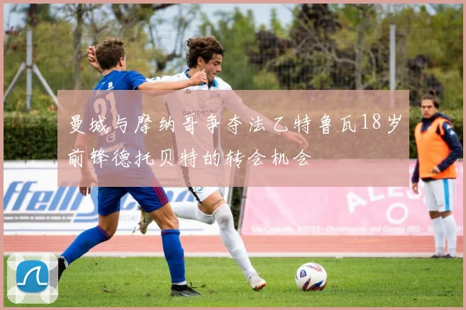 曼城与摩纳哥争夺法乙特鲁瓦18岁前锋德托贝特的转会机会